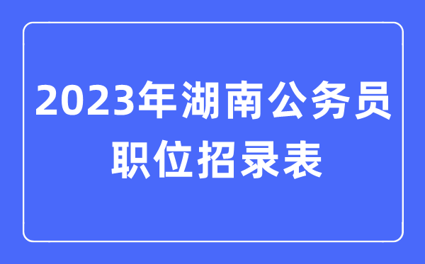 2023年湖南公務(wù)員職位招錄表,湖南公務(wù)員報考崗位表