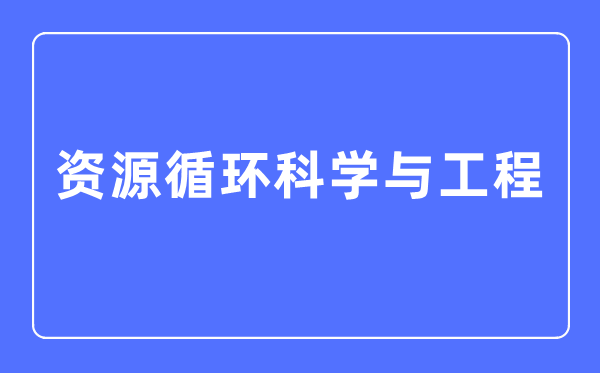資源循環(huán)科學(xué)與工程專業(yè)主要學(xué)什么,資源循環(huán)科學(xué)與工程專業(yè)的就業(yè)方向和前景分析
