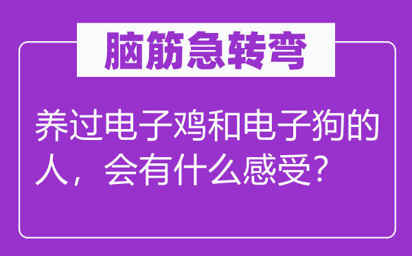 腦筋急轉彎：養(yǎng)過電子雞和電子狗的人，會有什么感受？