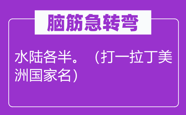 腦筋急轉(zhuǎn)彎：水陸各半。（打一拉丁美洲國(guó)家名）