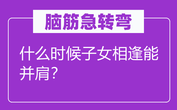 腦筋急轉(zhuǎn)彎:什么時(shí)候子女相逢能并肩?
