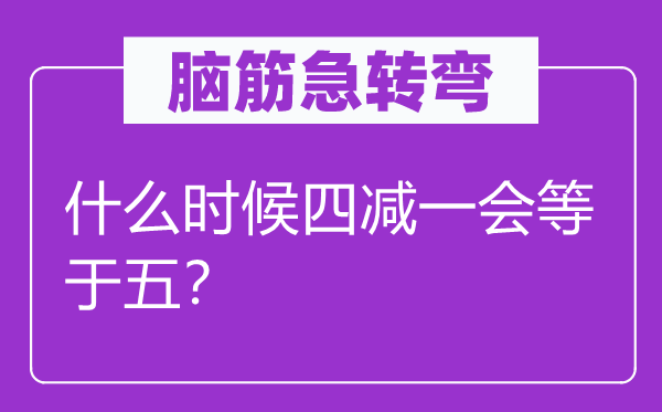腦筋急轉(zhuǎn)彎:什么時候四減一會等于五?