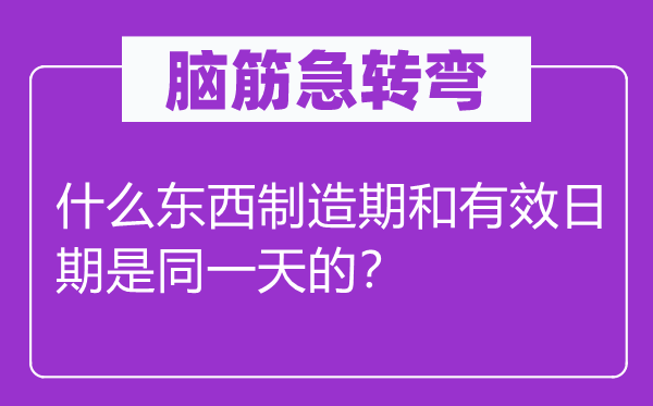 腦筋急轉(zhuǎn)彎：什么東西制造期和有效日期是同一天的？