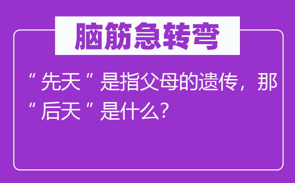腦筋急轉(zhuǎn)彎：“先天”是指父母的遺傳，那“后天”是什么？
