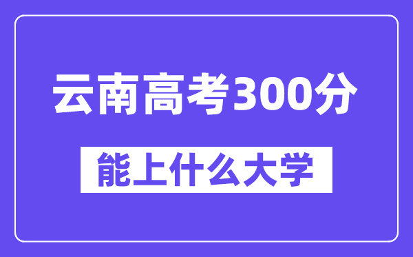云南高考300分左右能上什么大學(xué)?附300分大學(xué)名單一覽表
